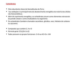 Carboidratos
• Mais abundante classe de biomoléculas da Terra;
• Sua oxidação é o principal meio de abastecimento energético da maioria das células
não fotossintéticas;
• Além do suprimento energético, os carboidratos atuam como elementos estruturais
da parede celular e como sinalizadores no organismo;
• Os carboidratos (também chamados sacarídeos, glicídios, oses, hidratos de carbono
ou açúcares).
• Compostos que contém C, H e O
• Fórmula geral: (CH2O)n (n≥3)
• Todos possuem os grupos funcionais -C=O ou HC=O e -OH
 