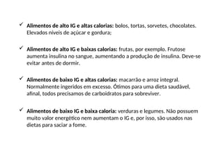  Alimentos de alto IG e altas calorias: bolos, tortas, sorvetes, chocolates.
Elevados níveis de açúcar e gordura;
 Alimentos de alto IG e baixas calorias: frutas, por exemplo. Frutose
aumenta insulina no sangue, aumentando a produção de insulina. Deve-se
evitar antes de dormir.
 Alimentos de baixo IG e altas calorias: macarrão e arroz integral.
Normalmente ingeridos em excesso. Ótimos para uma dieta saudável,
afinal, todos precisamos de carboidratos para sobreviver.
 Alimentos de baixo IG e baixa caloria: verduras e legumes. Não possuem
muito valor energético nem aumentam o IG e, por isso, são usados nas
dietas para saciar a fome.
 