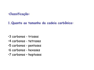 •Classificação:
1.Quanto ao tamanho da cadeia carbônica:
•3 carbonos - trioses
•4 carbonos - tetroses
•5 carbonos - pentoses
•6 carbonos - hexoses
•7 carbonos – heptoses
 