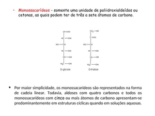 • Monossacarídeos - somente uma unidade de poliidroxialdeídos ou
cetonas, as quais podem ter de três a sete átomos de carbono.
• Por maior simplicidade, os monossacarídeos são representados na forma
de cadeia linear. Todavia, aldoses com quatro carbonos e todos os
monossacarídeos com cinco ou mais átomos de carbono apresentam-se
predominantemente em estruturas cíclicas quando em soluções aquosas.
 