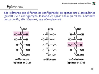 Monossacarídeos e dissacarídeos
  Epímeros
São isômeros que diferem na configuração de apenas um C assimétrico
(quiral). Se a configuração se modifica apenas no C quiral mais distante
da carbonila, são isômeros, mas não epímeros




                                                                           10
 