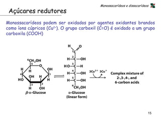 Monossacarídeos e dissacarídeos
 Açúcares redutores
Monossacarídeos podem ser oxidados por agentes oxidantes brandos
como íons cúpricos (Cu2+). O grupo carboxil (C=O) é oxidado a um grupo
carboxila (COOH)




                                                                          15
 