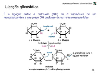 Monossacarídeos e dissacarídeos
 Ligação glicosídica
É a ligação entre a hidroxila (OH) do C anomérico de um
monossacarídeo e um grupo OH qualquer de outro monossacarídeo




                                                C anomérico livre =
                                                açúcar redutor




                                                                    16
 