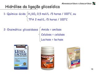 Monossacarídeos e dissacarídeos
 Hidrólise da ligação glicosídica
1- Química: ácida H2SO4 0,5 mol/L /5 horas / 100°C, ou

                   TFA 2 mol/L /5 horas / 100°C


2- Enzimática: glicosidases   Amido = amilase
                              Celulose = celulase
                              Lactose = lactase




                                                                              18
 