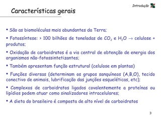 Introdução
  Características gerais

 São as biomoléculas mais abundantes da Terra;
 Fotossíntese: > 100 bilhões de toneladas de CO2 e H2O → celulose +
produtos;
 Oxidação de carboidratos é a via central de obtenção de energia dos
organismos não-fotossintetizantes;
 Também apresentam função estrutural (celulose em plantas)
 Funções diversas (determinam os grupos sanquíneos (A,B,O), tecido
conectivo de animais, lubrificação das junções esqueléticas, etc);
 Complexos de carboidratos ligados covalentemente a proteínas ou
lipídios podem atuar como sinalizadores intracelulares;
 A dieta do brasileiro é composta de alto nível de carboidratos

                                                                          3
 