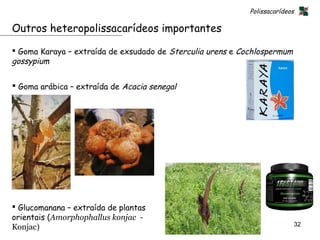 Polissacarídeos

Outros heteropolissacarídeos importantes

 Goma Karaya – extraída de exsudado de Sterculia urens e Cochlospermum
gossypium

 Goma arábica – extraída de Acacia senegal




 Glucomanana – extraída de plantas
orientais (Amorphophallus konjac -
                                                                              32
Konjac)
 
