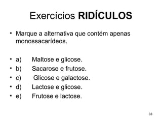 Exercícios RIDÍCULOS
• Marque a alternativa que contém apenas
  monossacarídeos.

•   a)   Maltose e glicose.
•   b)   Sacarose e frutose.
•   c)   Glicose e galactose.
•   d)   Lactose e glicose.
•   e)   Frutose e lactose.

                                           33
 