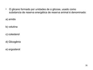 •   O glicano formado por unidades de α glicose, usado como
    substancia de reserva energética de reserva animal é denominado:

a) amido

b) volutina

c) colesterol

d) Glicogênio

e) ergosterol




                                                                   35
 