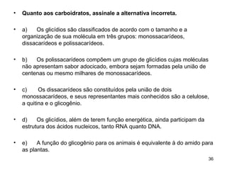 •   Quanto aos carboidratos, assinale a alternativa incorreta.

•   a)   Os glicídios são classificados de acordo com o tamanho e a
    organização de sua molécula em três grupos: monossacarídeos,
    dissacarídeos e polissacarídeos.

•   b)   Os polissacarídeos compõem um grupo de glicídios cujas moléculas
    não apresentam sabor adocicado, embora sejam formadas pela união de
    centenas ou mesmo milhares de monossacarídeos.

•   c)     Os dissacarídeos são constituídos pela união de dois
    monossacarídeos, e seus representantes mais conhecidos são a celulose,
    a quitina e o glicogênio.

•   d)    Os glicídios, além de terem função energética, ainda participam da
    estrutura dos ácidos nucleicos, tanto RNA quanto DNA.

•   e)    A função do glicogênio para os animais é equivalente à do amido para
    as plantas.
                                                                               36
 