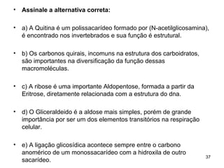•   Assinale a alternativa correta:

•   a) A Quitina é um polissacarídeo formado por (N-acetilglicosamina),
    é encontrado nos invertebrados e sua função é estrutural.

•   b) Os carbonos quirais, incomuns na estrutura dos carboidratos,
    são importantes na diversificação da função dessas
    macromoléculas.

•   c) A ribose é uma importante Aldopentose, formada a partir da
    Eritrose, diretamente relacionada com a estrutura do dna.

•   d) O Gliceraldeido é a aldose mais simples, porém de grande
    importância por ser um dos elementos transitórios na respiração
    celular.

•   e) A ligação glicosídica acontece sempre entre o carbono
    anomérico de um monossacarídeo com a hidroxila de outro
                                                                      37
    sacarídeo.
 