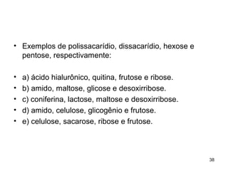 • Exemplos de polissacarídio, dissacarídio, hexose e
  pentose, respectivamente:

•   a) ácido hialurônico, quitina, frutose e ribose.
•   b) amido, maltose, glicose e desoxirribose.
•   c) coniferina, lactose, maltose e desoxirribose.
•   d) amido, celulose, glicogênio e frutose.
•   e) celulose, sacarose, ribose e frutose.



                                                       38
 