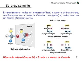 Monossacarídeos e dissacarídeos
  Estereoisomeria

Estereoisomeria: todos os monossacarídeos, exceto a diidroxicetona,
contém um ou mais átomos de C assimétrico (quiral) e, assim, ocorrem
em formas oticamente ativa




Número de estereoisômeros (N) = 2n onde n = número de C quirais                7
 