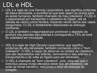 LDL e HDL
 LDL é a sigla de Low Density Lipoproteins, que significa proteínas
de baixa densidade, e acredita-se que elas sejam as piores para
os seres humanos, também chamado de mau colesterol. O LDL é
o responsável por transportar o colesterol do fígado, até as
células de vários outros tecidos, trazendo vários danos aos vasos
sanguíneos. O LDL é diretamente relacionado as doenças
cardíacas.
 O LDL é também o responsável por promover o depósito da
gordura nas paredes das artérias e corresponde a 75% do total
do colesterol em circulação.
 HDL é a sigla de High Density Lipoproteins, que significa
proteínas de alta densidade, também conhecido como o “bom
colesterol”. O HDL é capaz de absorver os cristais de colesterol,
que são depositados nas artérias, removendo-o das artérias e
transportando-o de volta ao fígado para ser eliminado.
 O HDL é chamado de “bom colesterol”, pois, uma vez que o
indivíduo possui níveis elevados deste tipo de colesterol, ele
pode se tornar benefíco, reduzindo o risco de doenças do
coração.
 