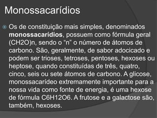 Monossacarídios
 Os de constituição mais simples, denominados
monossacarídios, possuem como fórmula geral
(CH2O)n, sendo o “n” o número de átomos de
carbono. São, geralmente, de sabor adocicado e
podem ser trioses, tetroses, pentoses, hexoses ou
heptose, quando constituídas de três, quatro,
cinco, seis ou sete átomos de carbono. A glicose,
monossacarídeo extremamente importante para a
nossa vida como fonte de energia, é uma hexose
de fórmula C6H12O6. A frutose e a galactose são,
também, hexoses.
 