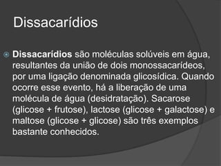 Dissacarídios
 Dissacarídios são moléculas solúveis em água,
resultantes da união de dois monossacarídeos,
por uma ligação denominada glicosídica. Quando
ocorre esse evento, há a liberação de uma
molécula de água (desidratação). Sacarose
(glicose + frutose), lactose (glicose + galactose) e
maltose (glicose + glicose) são três exemplos
bastante conhecidos.
 