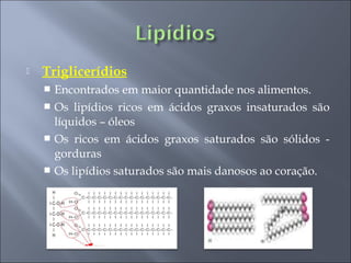    Triglicerídios
     Encontrados em maior quantidade nos alimentos.
     Os lipídios ricos em ácidos graxos insaturados são
      líquidos – óleos
     Os ricos em ácidos graxos saturados são sólidos -
      gorduras
     Os lipídios saturados são mais danosos ao coração.
 