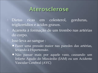    Dietas ricas em colesterol, gorduras,
    triglicerídios e ácidos graxos.
   Acarreta à formação de um trombo nas artérias
    do corpo.
   Isso leva ao sangue :
     Fazer uma pressão maior nas paredes das artérias,
      levando à Hipertensão.
     Não passar mais por aquele vaso, causando um
      Infarto Agudo do Miocárdio (IAM) ou um Acidente
      Vascular Cerebral (AVC)
 