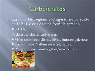    Carbono, Hidrogênio e Oxigênio numa razão
    de 1 : 2 : 1, o que dá uma formula geral de:
       (CH2O)n
   Podem ser classificados em:
     Monossacarídeos: glicose, ribose, frutose e galactose.
     Dissacarídeos: Maltose, sacarose, lactose.
     Polissacarídeos: Amido, glicogênio e celulose.
 
