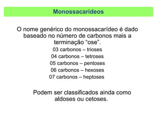 Monossacarídeos
O nome genérico do monossacarídeo é dado
baseado no número de carbonos mais a
terminação “ose”.
03 carbonos – trioses
04 carbonos – tetroses
05 carbonos – pentoses
06 carbonos – hexoses
07 carbonos – heptoses
Podem ser classificados ainda como
aldoses ou cetoses.
 