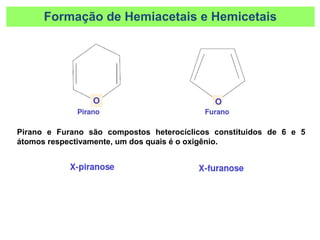 Formação de Hemiacetais e Hemicetais
Pirano e Furano são compostos heterocíclicos constituidos de 6 e 5
átomos respectivamente, um dos quais é o oxigênio.
 