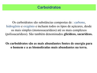 Os carboidratos são substâncias compostas de : carbono,
hidrogênio e oxigênio e incluem todos os tipos de açúcares, desde
os mais simples (monossacarídeos) até os mais complexos
(polissacarídeos). São também denominados glicídeos, sacarídeos.
Os carboidratos são as mais abundantes fontes de energia para
o homem e a as biomoléculas mais abundantes na terra.
Carboidratos
 