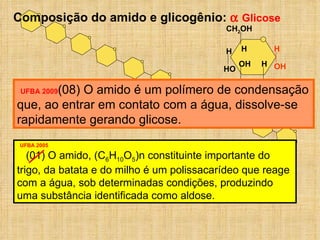 Composição do amido e glicogênio:    Glicose UFBA 2005 (01) O amido, (C 6 H 10 O 5 )n constituinte importante do trigo, da batata e do milho é um polissacarídeo que reage com a água, sob determinadas condições, produzindo uma substância identificada como aldose. UFBA 2009 (08) O amido é um polímero de condensação que, ao entrar em contato com a água, dissolve-se rapidamente gerando glicose. CH 2 OH OH H H OH H OH H H HO 