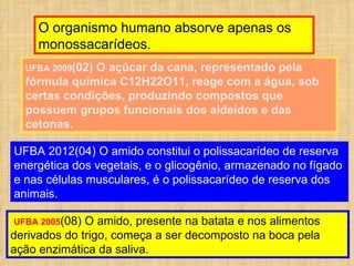 O organismo humano absorve apenas os monossacarídeos. UFBA 2009 (02) O açúcar da cana, representado pela fórmula química C12H22O11, reage com a água, sob certas condições, produzindo compostos que possuem grupos funcionais dos aldeídos e das cetonas. UFBA 2012(04) O amido constitui o polissacarídeo de reserva energética dos vegetais, e o glicogênio, armazenado no fígado e nas células musculares, é o polissacarídeo de reserva dos animais. UFBA 2005 (08) O amido, presente na batata e nos alimentos derivados do trigo, começa a ser decomposto na boca pela ação enzimática da saliva. 