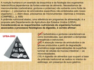A nutrição humana é um exemplo da bioquímica e da fisiologia dos organismos heterotróficos;dependemos de fontes externas de alimento. Necessitamos de macronutrientes (carboidratos, gorduras e proteínas) não somente como fonte de energia (...); precisamos de aminoácidos específicos não-sintetizados pelo nosso organismo (...). Além disso, precisamos de micronutrientes: vitaminas e minerais. (CAMPBELL, p. 659) A pirâmide nutricional abaixo, uma referência em programas de alimentação, é a proposta pelo Departamento de Agricultura dos Estados Unidos (USDA). Considerando-se os requerimentos nutricionais do organismo humano associados a processos fisiológicos da digestão, é correto afirmar: (04) Carboidratos e gorduras caracterizam-se como biomoléculas, que atendem a demandas energéticas e estruturais. (08) A absorção intensa de aminoácidos e de glicose produzidos a partir da degradação enzimática exige especializações da superfície luminar de células da mucosa intestinal — as microvilosidades. (16) A digestão de alimentos que ocupam a base da pirâmide tradicional se realiza no interior do estômago, em presença do suco gástrico. UFBA-2002 