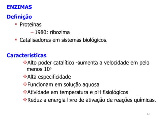 ENZIMAS Definição Proteínas 1980: ribozima Catalisadores em sistemas biológicos. Características Alto poder catalítico -aumenta a velocidade em pelo menos 10 6 Alta especificidade Funcionam em solução aquosa Atividade em temperatura e pH fisiológicos Reduz a energia livre de ativação de reações químicas. 