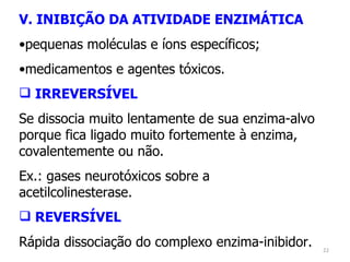 V. INIBIÇÃO DA ATIVIDADE ENZIMÁTICA pequenas moléculas e íons específicos; medicamentos e agentes tóxicos. IRREVERSÍVEL Se dissocia muito lentamente de sua enzima-alvo porque fica ligado muito fortemente à enzima, covalentemente ou não. Ex.: gases neurotóxicos sobre a acetilcolinesterase. REVERSÍVEL Rápida dissociação do complexo enzima-inibidor. 