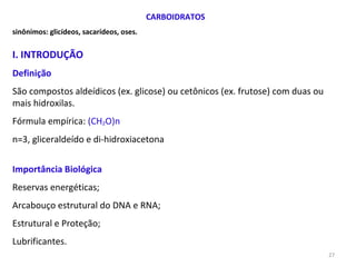 CARBOIDRATOS sinônimos: glicídeos, sacarídeos, oses. I. INTRODUÇÃO Definição São compostos aldeídicos (ex. glicose) ou cetônicos (ex. frutose) com duas ou mais hidroxilas.  Fórmula empírica:  (CH 2 O)n n=3, gliceraldeído e di-hidroxiacetona Importância Biológica Reservas energéticas; Arcabouço estrutural do DNA e RNA; Estrutural e Proteção; Lubrificantes. 