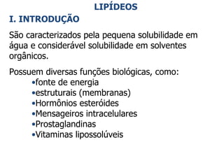 LIPÍDEOS I. INTRODUÇÃO São caracterizados pela pequena solubilidade em água e considerável solubilidade em solventes orgânicos.  Possuem diversas funções biológicas, como: fonte de energia estruturais (membranas) Hormônios esteróides Mensageiros intracelulares Prostaglandinas Vitaminas lipossolúveis 