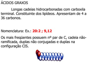 ÁCIDOS GRAXOS   Longas cadeias hidrocarbonadas com carboxila terminal. Constituinte dos lipídeos. Apresentam de 4 a 36 carbonos. Nomenclatura: Ex.:  20:2 ; 9,12 Os mais freqüentes possuem nº par de C, cadeia não-ramificada, duplas não conjugadas e duplas na configuração CIS.  
