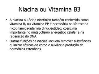 Niacina ou Vitamina B3 A niacina ou ácido nicotínico também conhecida como vitamina B 3  ou vitamina PP é necessária na síntese da nicotinamida-adenina dinucleotídeo, coenzima importante no metabolismo energético celular e na reparação do DNA.  Outras funções da niacina incluem remover substâncias químicas tóxicas do corpo e auxiliar a produção de hormônios esteróides.  