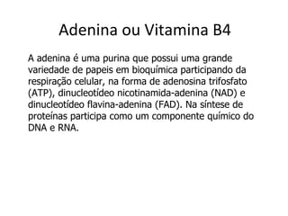 Adenina ou Vitamina B4 A adenina é uma purina que possui uma grande variedade de papeis em bioquímica participando da respiração celular, na forma de adenosina trifosfato (ATP), dinucleotídeo nicotinamida-adenina (NAD) e dinucleotídeo flavina-adenina (FAD). Na síntese de proteínas participa como um componente químico do DNA e RNA.  