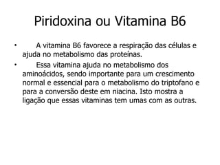 Piridoxina ou Vitamina B6 A vitamina B6 favorece a respiração das células e ajuda no metabolismo das proteínas. Essa vitamina ajuda no metabolismo dos aminoácidos, sendo importante para um crescimento normal e essencial para o metabolismo do triptofano e para a conversão deste em niacina. Isto mostra a ligação que essas vitaminas tem umas com as outras. 