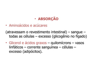 ABSORÇÃO Aminoácidos e acúcares   (atravessam o revestimento intestinal) – sangue – todas as células – excesso (glicogênio no fígado) Glicerol e ácidos graxos  – quilomícrons – vasos linfáticos – corrente sanguínea – células – excesso (adipócitos). 