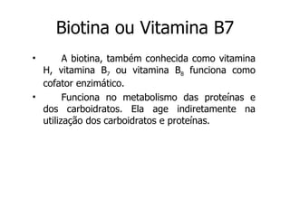 Biotina ou Vitamina B7 A biotina, também conhecida como vitamina H, vitamina B 7  ou vitamina B 8  funciona como cofator enzimático.  Funciona no metabolismo das proteínas e dos carboidratos. Ela age indiretamente na utilização dos carboidratos e proteínas. 