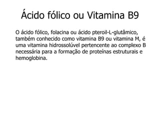 O ácido fólico, folacina ou ácido pteroil-L-glutâmico, também conhecido como vitamina B9 ou vitamina M, é uma vitamina hidrossolúvel pertencente ao complexo B necessária para a formação de proteínas estruturais e hemoglobina. Ácido fólico ou Vitamina B9 