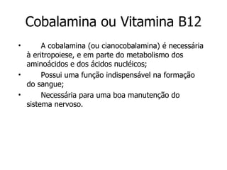 Cobalamina ou Vitamina B12 A cobalamina (ou cianocobalamina) é necessária à eritropoiese, e em parte do metabolismo dos aminoácidos e dos ácidos nucléicos; Possui uma função indispensável na formação do sangue;  Necessária para uma boa manutenção do sistema nervoso.  