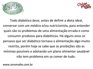 Todo diabético deve, antes de definir a dieta ideal,
conversar com um médico e/ou nutricionista, para entender
quais são os problemas de uma alimentação errada e como
   consumir produtos para diabéticos. Há alguns anos se
pensava que ser diabético tornava a alimentação algo muito
   restrito, porém hoje se sabe que as proibições são as
mínimas possíveis e adotando um plano alimentar saudável
         não tem problema em se comer de tudo.

www.zeromalto.com.br
 