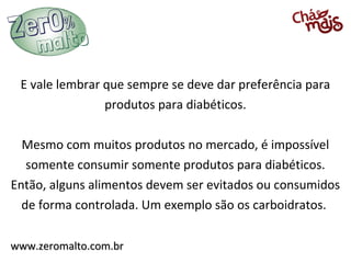 E vale lembrar que sempre se deve dar preferência para
                produtos para diabéticos.

  Mesmo com muitos produtos no mercado, é impossível
   somente consumir somente produtos para diabéticos.
Então, alguns alimentos devem ser evitados ou consumidos
  de forma controlada. Um exemplo são os carboidratos.

www.zeromalto.com.br
 