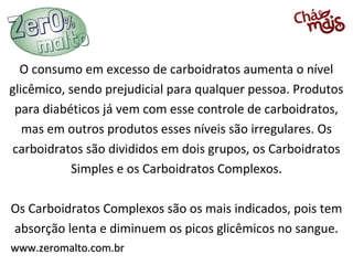 O consumo em excesso de carboidratos aumenta o nível
glicêmico, sendo prejudicial para qualquer pessoa. Produtos
 para diabéticos já vem com esse controle de carboidratos,
   mas em outros produtos esses níveis são irregulares. Os
 carboidratos são divididos em dois grupos, os Carboidratos
           Simples e os Carboidratos Complexos.

Os Carboidratos Complexos são os mais indicados, pois tem
absorção lenta e diminuem os picos glicêmicos no sangue.
www.zeromalto.com.br
 