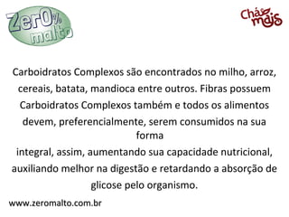 Carboidratos Complexos são encontrados no milho, arroz,
  cereais, batata, mandioca entre outros. Fibras possuem
  Carboidratos Complexos também e todos os alimentos
   devem, preferencialmente, serem consumidos na sua
                             forma
 integral, assim, aumentando sua capacidade nutricional,
auxiliando melhor na digestão e retardando a absorção de
                   glicose pelo organismo.
www.zeromalto.com.br
 