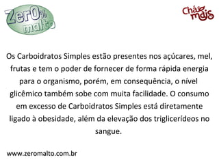 Os Carboidratos Simples estão presentes nos açúcares, mel,
 frutas e tem o poder de fornecer de forma rápida energia
     para o organismo, porém, em consequência, o nível
 glicêmico também sobe com muita facilidade. O consumo
    em excesso de Carboidratos Simples está diretamente
 ligado à obesidade, além da elevação dos triglicerídeos no
                          sangue.

www.zeromalto.com.br
 