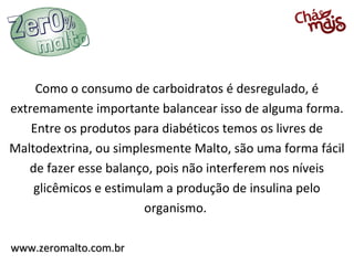 Como o consumo de carboidratos é desregulado, é
extremamente importante balancear isso de alguma forma.
    Entre os produtos para diabéticos temos os livres de
Maltodextrina, ou simplesmente Malto, são uma forma fácil
   de fazer esse balanço, pois não interferem nos níveis
    glicêmicos e estimulam a produção de insulina pelo
                       organismo.

www.zeromalto.com.br
 