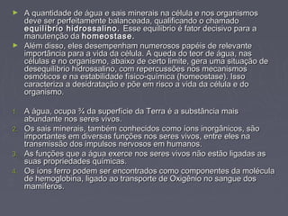 ► A quantidade de água e sais minerais na célula e nos organismos
  deve ser perfeitamente balanceada, qualificando o chamado
  equilíbrio hidrossalino. Esse equilíbrio é fator decisivo para a
  manutenção da homeostase.
► Além disso, eles desempenham numerosos papéis de relevante
  importância para a vida da célula. A queda do teor de água, nas
  células e no organismo, abaixo de certo limite, gera uma situação de
  desequilíbrio hidrossalino, com repercussões nos mecanismos
  osmóticos e na estabilidade físico-química (homeostase). Isso
  caracteriza a desidratação e põe em risco a vida da célula e do
  organismo.

1. A água, ocupa ¾ da superfície da Terra é a substância mais
   abundante nos seres vivos.
2. Os sais minerais, também conhecidos como íons inorgânicos, são
   importantes em diversas funções nos seres vivos, entre eles na
   transmissão dos impulsos nervosos em humanos.
3. As funções que a água exerce nos seres vivos não estão ligadas as
   suas propriedades químicas.
4. Os íons ferro podem ser encontrados como componentes da molécula
   de hemoglobina, ligado ao transporte de Oxigênio no sangue dos
   mamíferos.
 