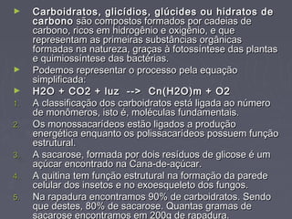 ►    Carboidratos, glicídios, glúcides ou hidratos de
     carbono são compostos formados por cadeias de
     carbono, ricos em hidrogênio e oxigênio, e que
     representam as primeiras substâncias orgânicas
     formadas na natureza, graças à fotossíntese das plantas
     e quimiossíntese das bactérias.
►    Podemos representar o processo pela equação
     simplificada:
►    H2O + CO2 + luz  -->  Cn(H2O)m + O2
1.   A classificação dos carboidratos está ligada ao número
     de monômeros, isto é, moléculas fundamentais.
2.   Os monossacarídeos estão ligados a produção
     energética enquanto os polissacarídeos possuem função
     estrutural.
3.   A sacarose, formada por dois resíduos de glicose é um
     açúcar encontrado na Cana-de-açúcar.
4.   A quitina tem função estrutural na formação da parede
     celular dos insetos e no exoesqueleto dos fungos.
5.   Na rapadura encontramos 90% de carboidratos. Sendo
     que destes, 80% de sacarose. Quantas gramas de
     sacarose encontramos em 200g de rapadura.
 