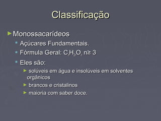 Classificação
► Monossacarídeos
   Açúcares Fundamentais.
   Fórmula Geral: CnH2nOn n≥ 3
   Eles são:
    ► solúveis em água e insolúveis em solventes
     orgânicos
    ► brancos e cristalinos
    ► maioria com saber doce.
 