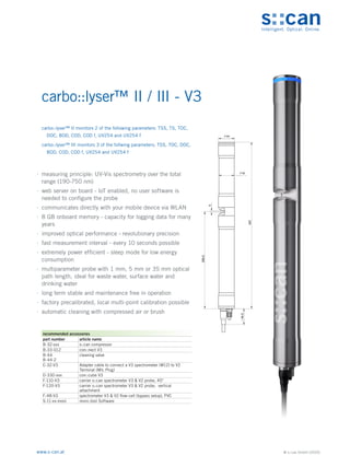 © s::can GmbH (2020)
www.s-can.at
carbo::lyser™ II / III - V3
	
∙ measuring principle: UV-Vis spectrometry over the total
range (190-750 nm)
	
∙ web server on board - IoT enabled, no user software is
needed to configure the probe
	
∙ communicates directly with your mobile device via WLAN
	
∙ 8 GB onboard memory - capacity for logging data for many
years
	
∙ improved optical performance - revolutionary precision
	
∙ fast measurement interval - every 10 seconds possible
	
∙ extremely power efficient - sleep mode for low energy
consumption
	
∙ multiparameter probe with 1 mm, 5 mm or 35 mm optical
path length, ideal for waste water, surface water and
drinking water
	
∙ long term stable and maintenance free in operation
	
∙ factory precalibrated, local multi-point calibration possible
	
∙ automatic cleaning with compressed air or brush
44
42
5
266,5
457
44,5
~
Messgeräte Sonstige Daten
recommended accessories
part number article name
B-32-xxx s::can compressor
B-33-012 con::nect V3
B-44
B-44-2
cleaning valve
C-32-V3 Adapter cable to connect a V3 spectrometer (M12) to V2
Terminal (MIL Plug)
D-330-xxx con::cube V3
F-110-V3 carrier s::can spectrometer V3 & V2 probe, 45°
F-120-V3 carrier s::can spectrometer V3 & V2 probe, vertical
attachment
F-48-V3 spectrometer V3 & V2 flow-cell (bypass setup), PVC
S-11-xx-moni moni::tool Software
carbo::lyser™ II monitors 2 of the following parameters: TSS, TS, TOC,
DOC, BOD, COD, COD f, UV254 and UV254 f
carbo::lyser™ III monitors 3 of the follwing parameters: TSS, TOC, DOC,
BOD, COD, COD f, UV254 and UV254 f
 